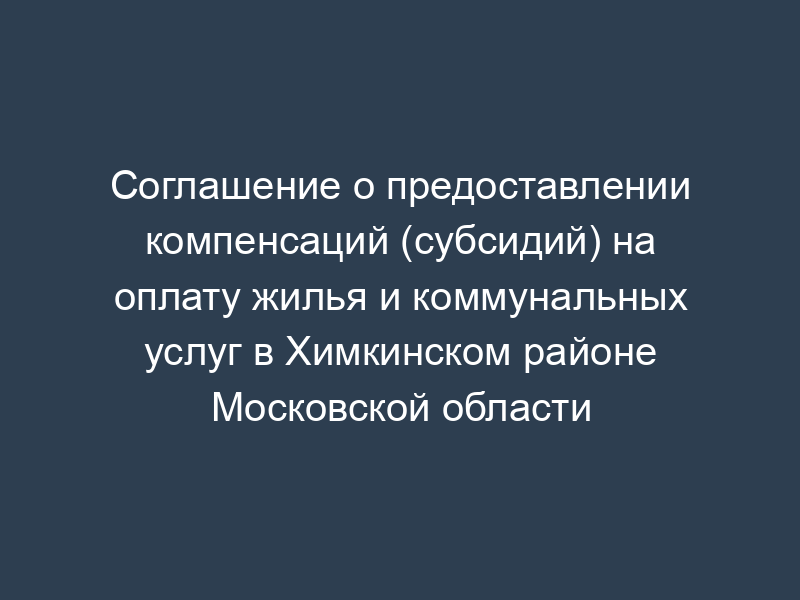 Соглашение о предоставлении компенсаций (субсидий) на оплату жилья и коммунальных услуг в Химкинском районе Московской области
