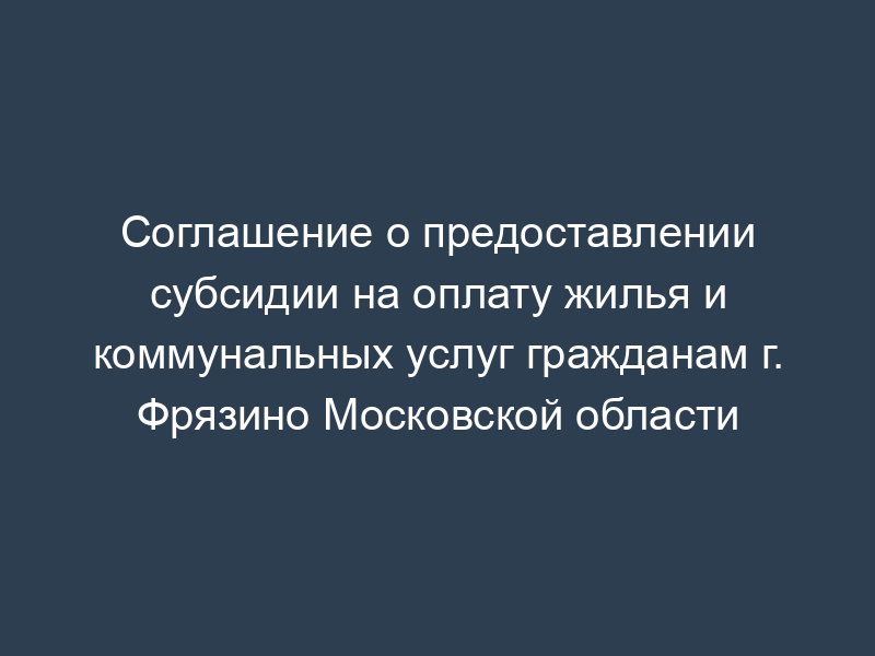 Соглашение о предоставлении субсидии на оплату жилья и коммунальных услуг гражданам г. Фрязино Московской области