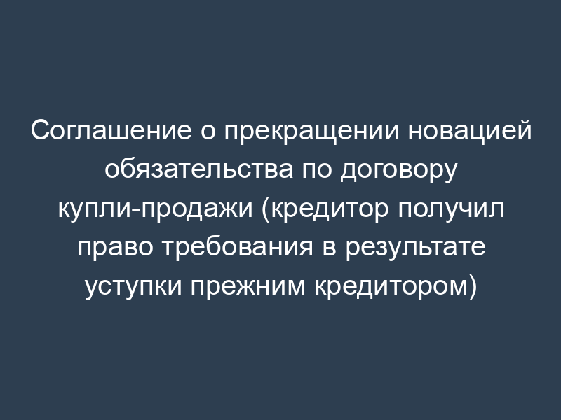 Соглашение о прекращении новацией обязательства по договору купли-продажи (кредитор получил право требования в результате уступки прежним кредитором)