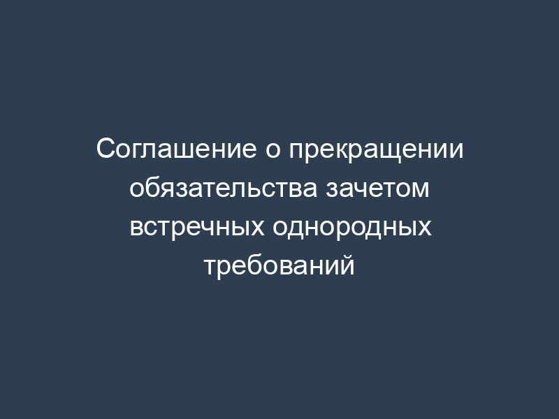 Соглашение о прекращении обязательства зачетом встречных однородных требований