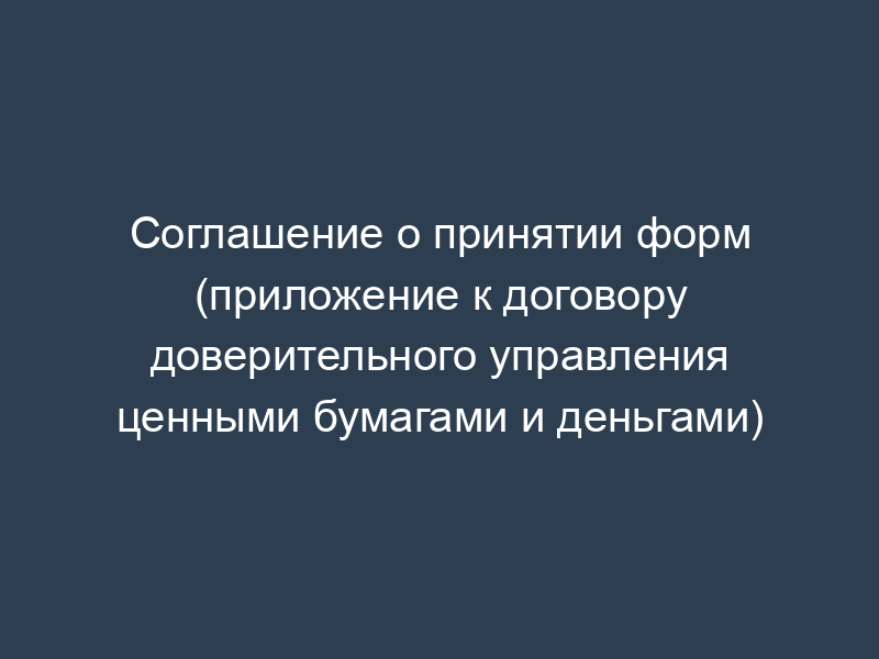 Соглашение о принятии форм (приложение к договору доверительного управления ценными бумагами и деньгами)