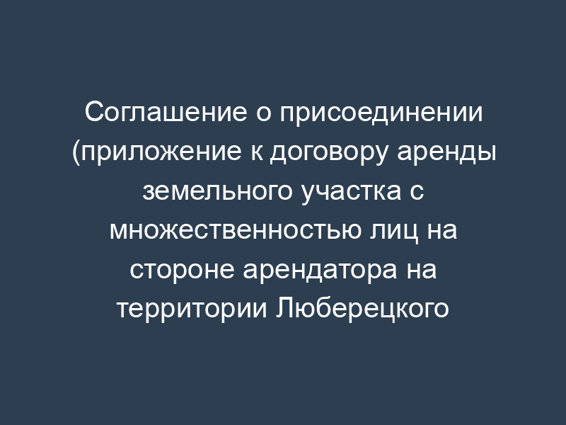 Соглашение о присоединении (приложение к договору аренды земельного участка с множественностью лиц на стороне арендатора на территории Люберецкого муниципального района Московской области)