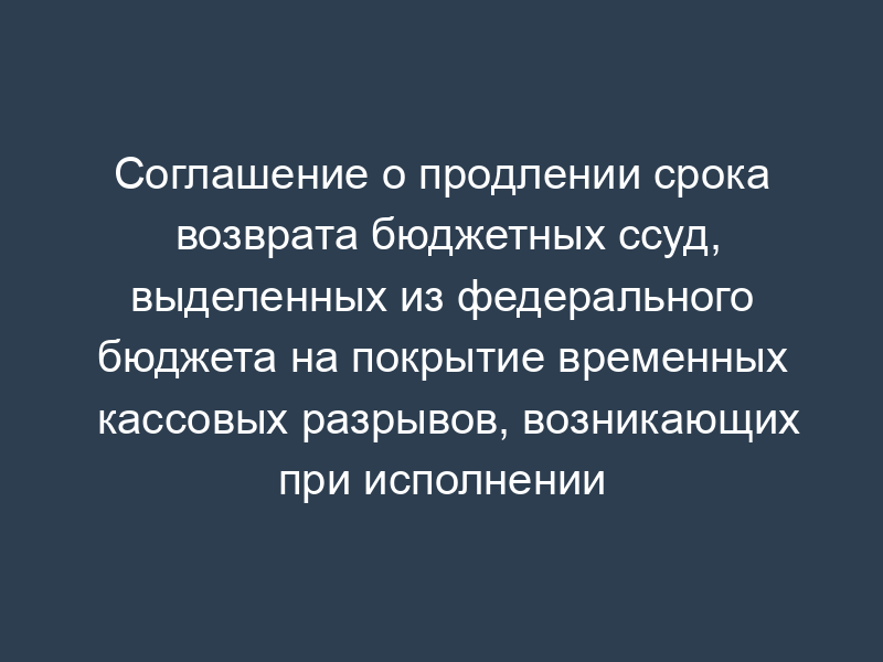 Соглашение о продлении срока возврата бюджетных ссуд, выделенных из федерального бюджета на покрытие временных кассовых разрывов, возникающих при исполнении бюджета