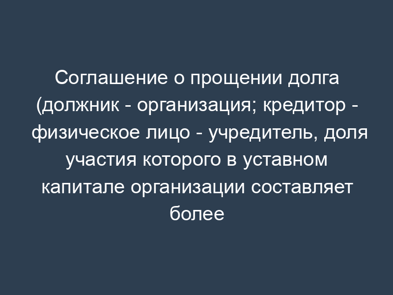 Соглашение о прощении долга (должник - организация; кредитор - физическое лицо - учредитель, доля участия которого в уставном капитале организации составляет более 50%)