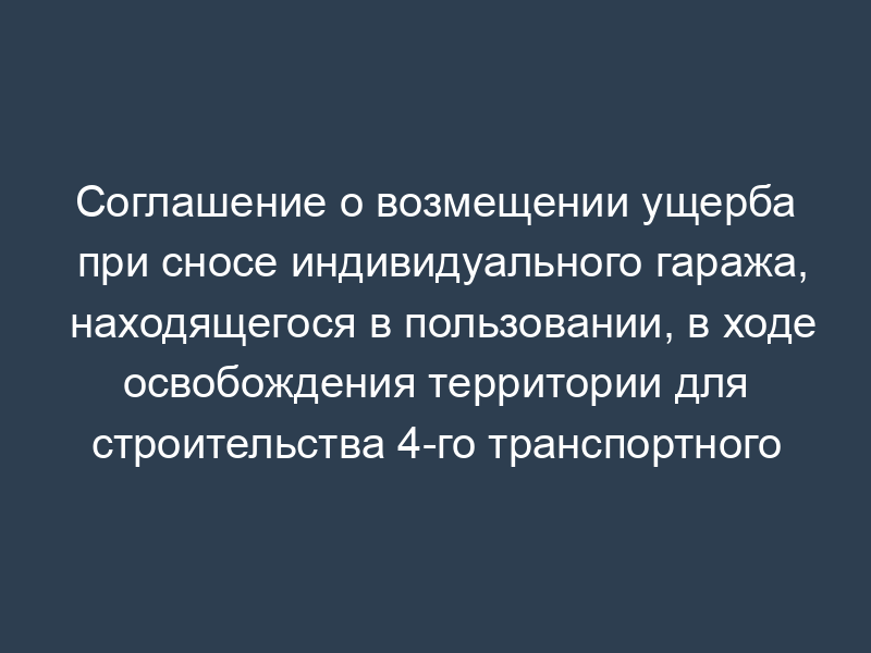 Соглашение о возмещении ущерба при сносе индивидуального гаража, находящегося в пользовании, в ходе освобождения территории для строительства 4-го транспортного кольца