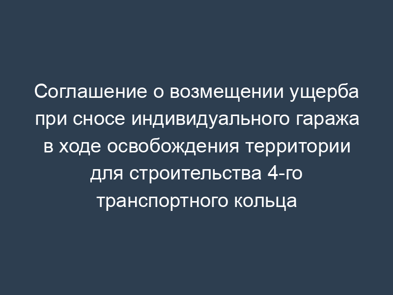 Соглашение о возмещении ущерба при сносе индивидуального гаража в ходе освобождения территории для строительства 4-го транспортного кольца