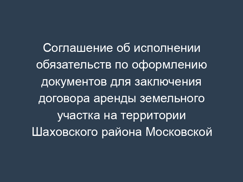 Соглашение об исполнении обязательств по оформлению документов для заключения договора аренды земельного участка на территории Шаховского района Московской области