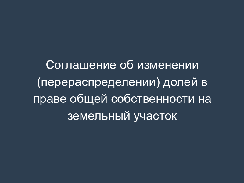 Соглашение об изменении (перераспределении) долей в праве общей собственности на земельный участок