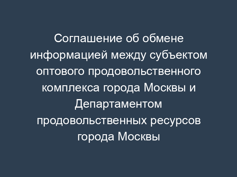 Соглашение об обмене информацией между субъектом оптового продовольственного комплекса города Москвы и Департаментом продовольственных ресурсов города Москвы