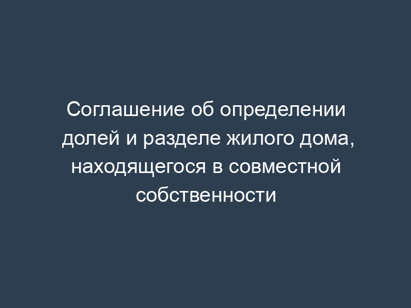 Соглашение об определении долей и разделе жилого дома, находящегося в совместной собственности