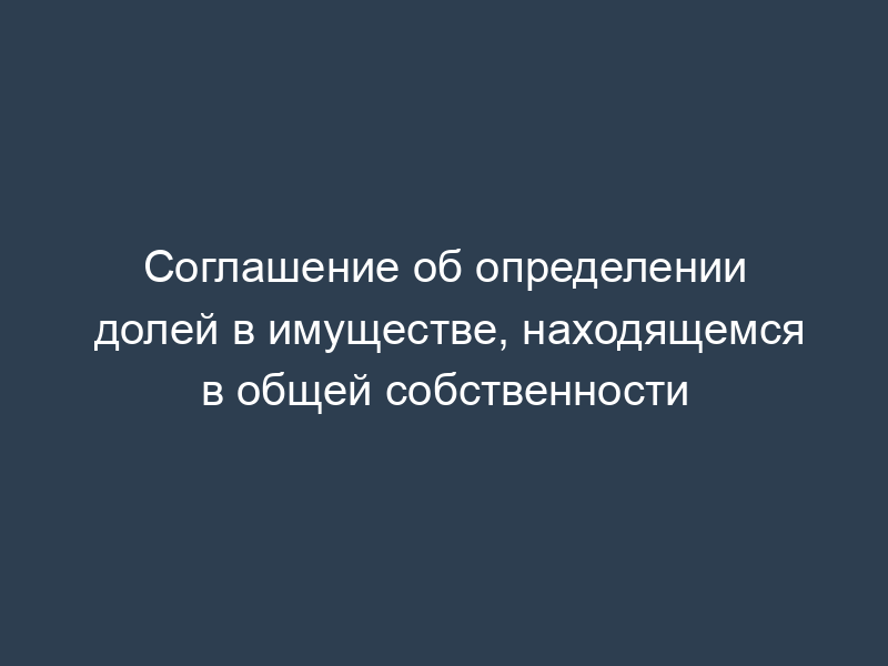 Соглашение об определении долей в имуществе, находящемся в общей собственности