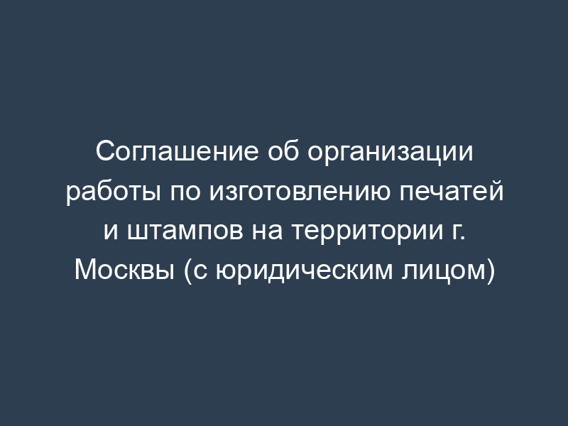 Соглашение об организации работы по изготовлению печатей и штампов на территории г. Москвы (с юридическим лицом)