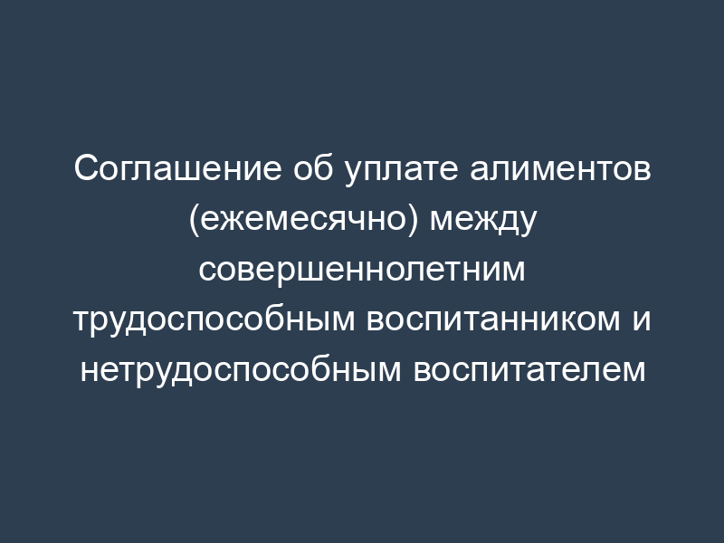Соглашение об уплате алиментов (ежемесячно) между совершеннолетним трудоспособным воспитанником и нетрудоспособным воспитателем