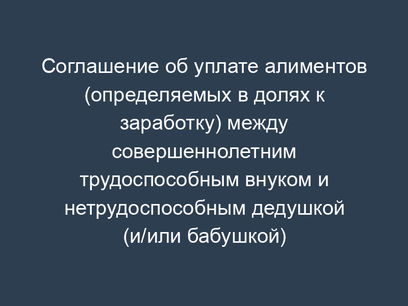 Соглашение об уплате алиментов (определяемых в долях к заработку) между совершеннолетним трудоспособным внуком и нетрудоспособным дедушкой (и/или бабушкой)