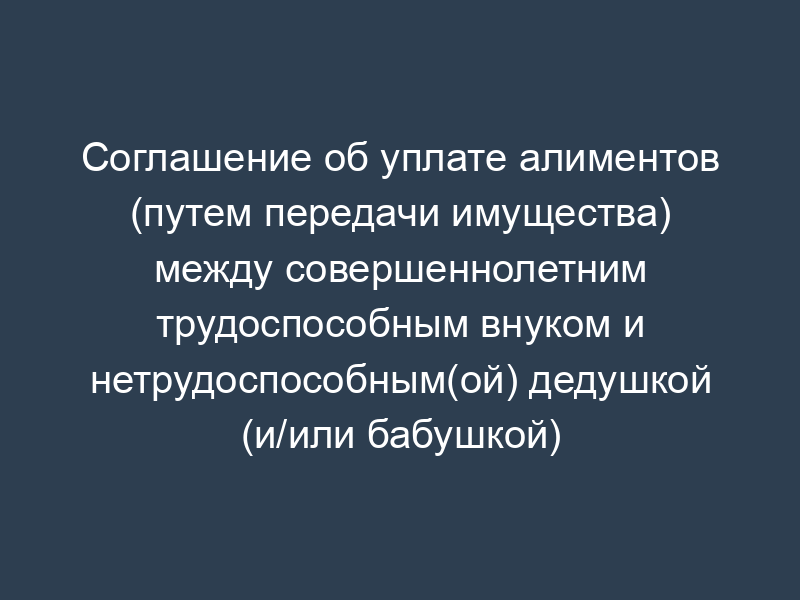 Соглашение об уплате алиментов (путем передачи имущества) между совершеннолетним трудоспособным внуком и нетрудоспособным(ой) дедушкой (и/или бабушкой)