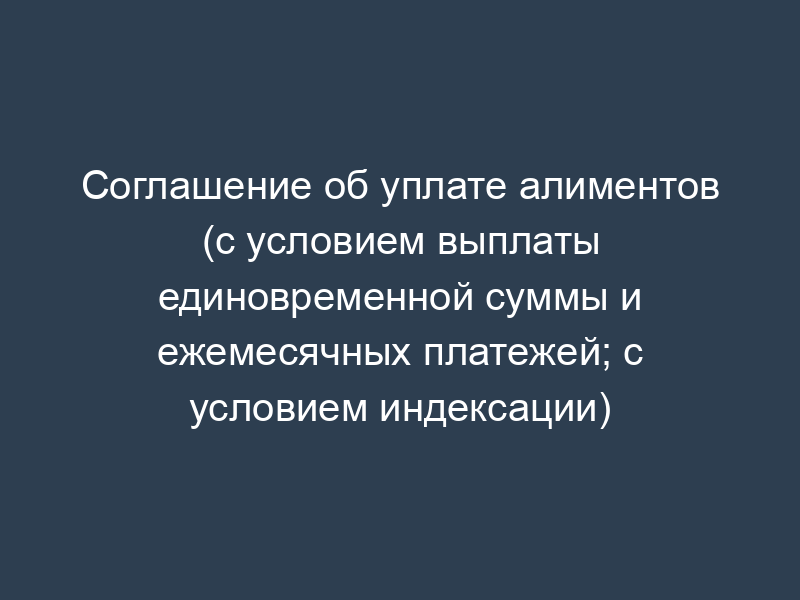 Соглашение об уплате алиментов (с условием выплаты единовременной суммы и ежемесячных платежей; с условием индексации)