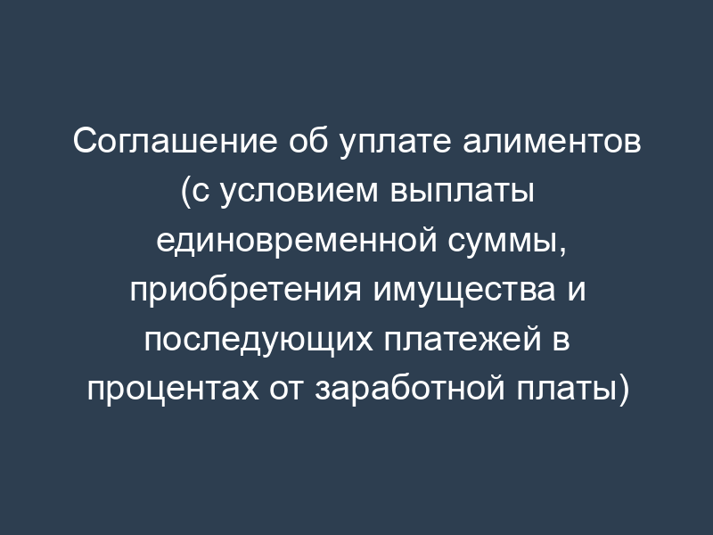 Соглашение об уплате алиментов (с условием выплаты единовременной суммы, приобретения имущества и последующих платежей в процентах от заработной платы)