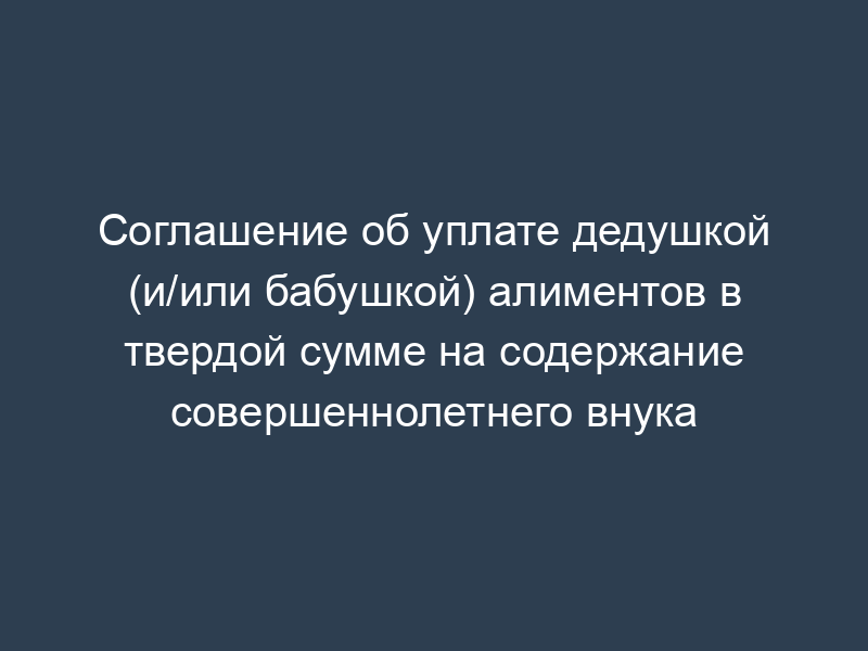 Соглашение об уплате дедушкой (и/или бабушкой) алиментов в твердой сумме на содержание совершеннолетнего внука