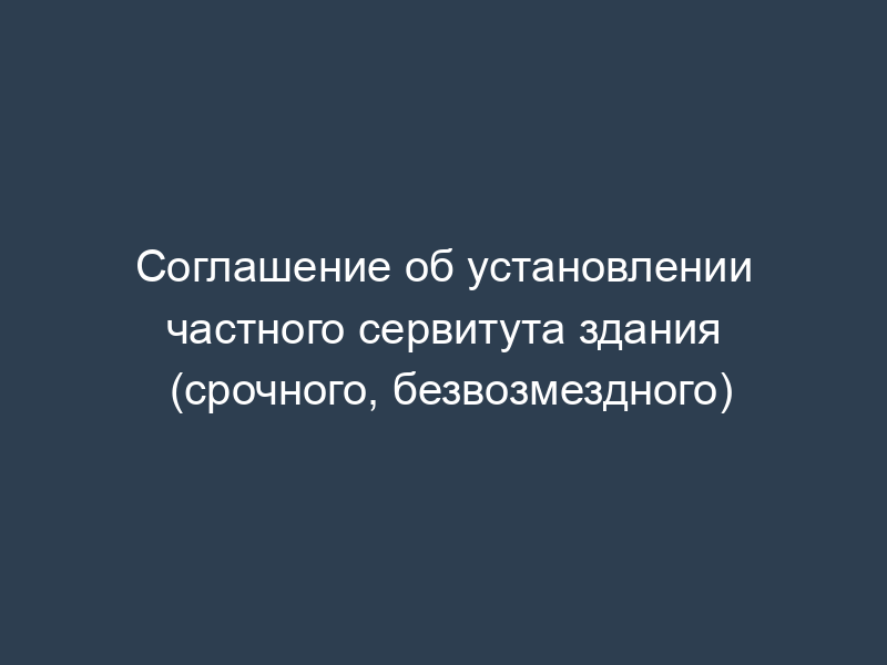 Соглашение об установлении частного сервитута здания (срочного, безвозмездного)