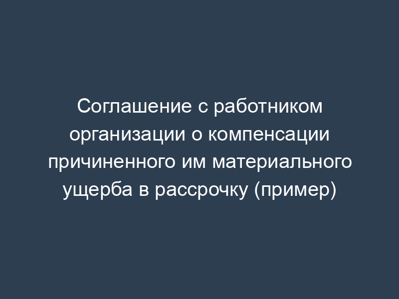 Соглашение с работником организации о компенсации причиненного им материального ущерба в рассрочку (пример)