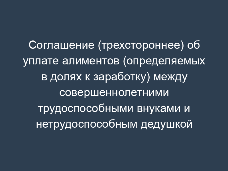 Соглашение (трехстороннее) об уплате алиментов (определяемых в долях к заработку) между совершеннолетними трудоспособными внуками и нетрудоспособным дедушкой (и/или бабушкой)