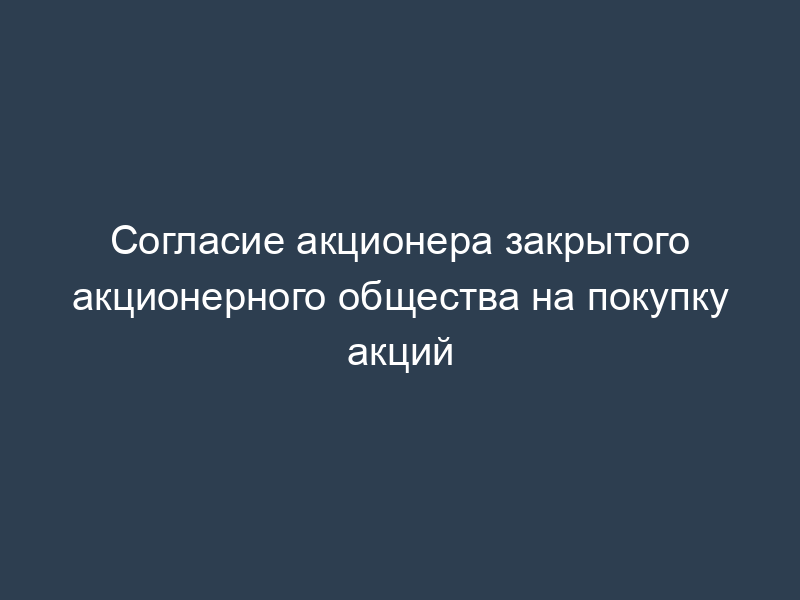 Согласие акционера закрытого акционерного общества на покупку акций