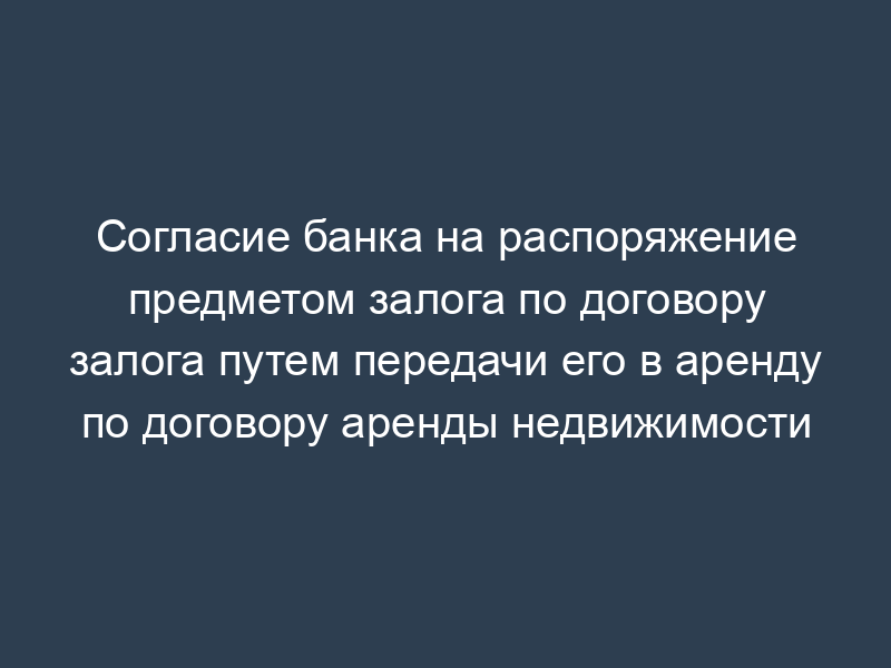Согласие банка на распоряжение предметом залога по договору залога путем передачи его в аренду по договору аренды недвижимости