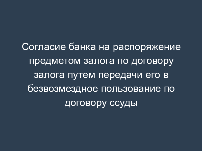 Согласие банка на распоряжение предметом залога по договору залога путем передачи его в безвозмездное пользование по договору ссуды