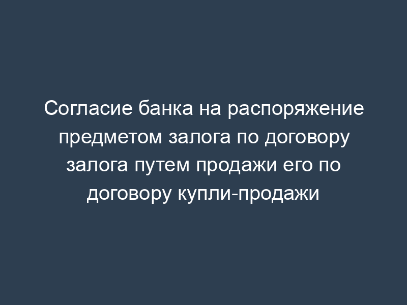 Согласие банка на распоряжение предметом залога по договору залога путем продажи его по договору купли-продажи