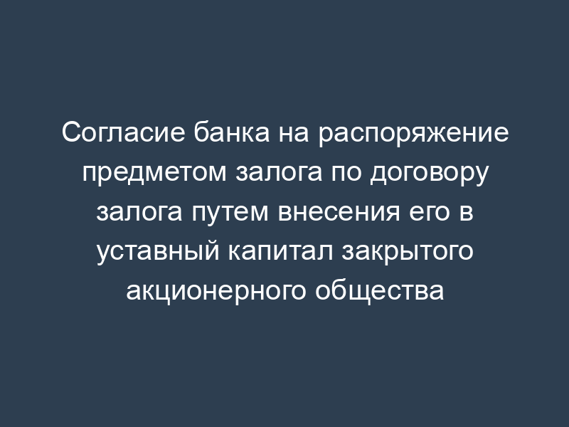 Согласие банка на распоряжение предметом залога по договору залога путем внесения его в уставный капитал закрытого акционерного общества