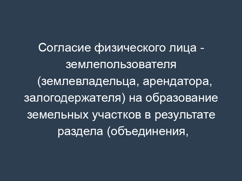 Согласие физического лица - землепользователя (землевладельца, арендатора, залогодержателя) на образование земельных участков в результате раздела (объединения, перераспределения земельных участков или выдела из земельного участка)