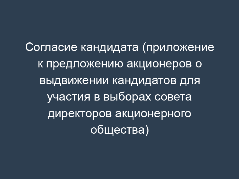 Согласие кандидата (приложение к предложению акционеров о выдвижении кандидатов для участия в выборах совета директоров акционерного общества)