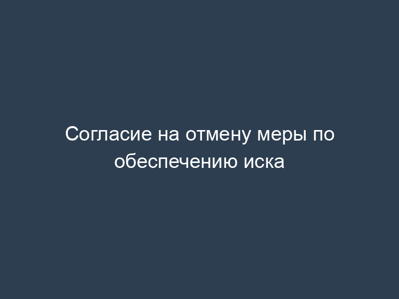 Согласие на отмену меры по обеспечению иска