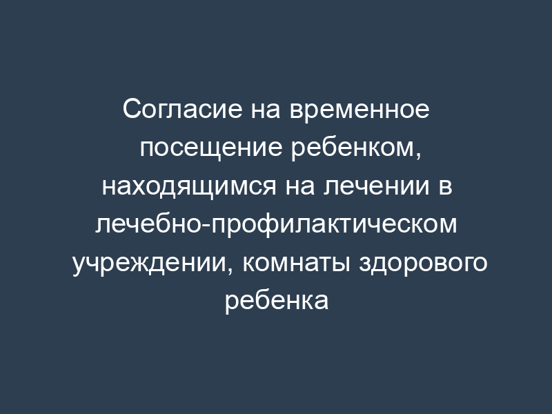 Согласие на временное посещение ребенком, находящимся на лечении в лечебно-профилактическом учреждении, комнаты здорового ребенка