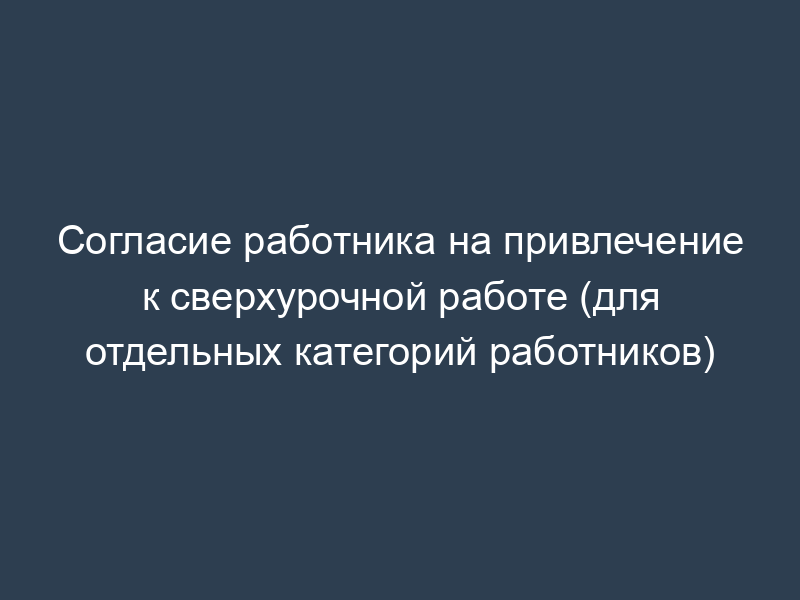 Согласие работника на привлечение к сверхурочной работе (для отдельных категорий работников)