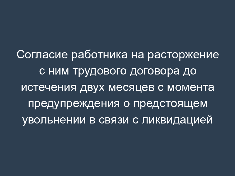 Согласие работника на расторжение с ним трудового договора до истечения двух месяцев с момента предупреждения о предстоящем увольнении в связи с ликвидацией организации