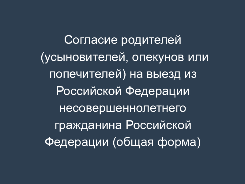 Согласие родителей (усыновителей, опекунов или попечителей) на выезд из Российской Федерации несовершеннолетнего гражданина Российской Федерации (общая форма)