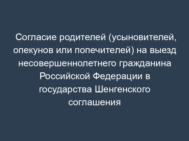 Согласие родителей (усыновителей, опекунов или попечителей) на выезд несовершеннолетнего гражданина Российской Федерации в государства Шенгенского соглашения