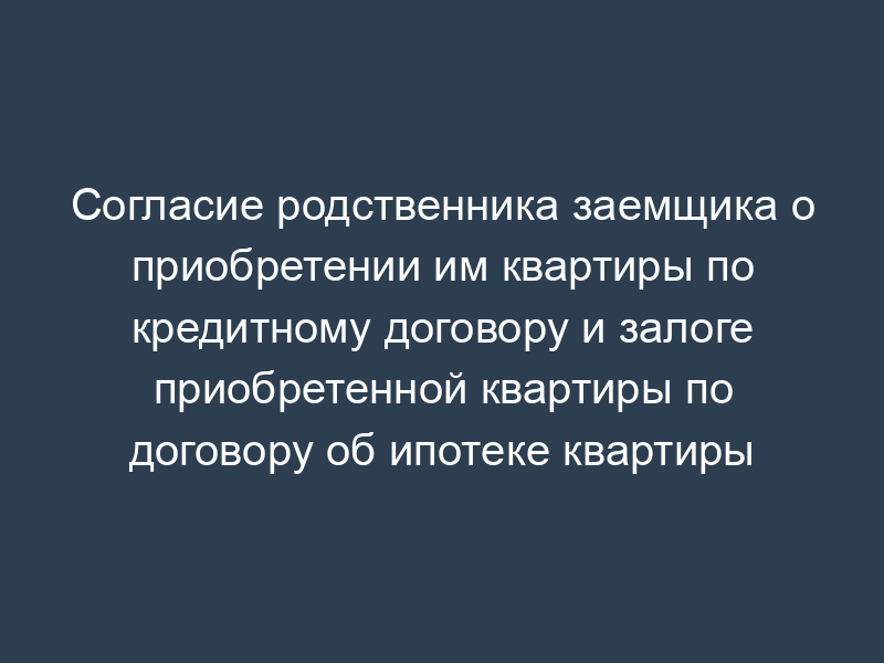 Согласие родственника заемщика о приобретении им квартиры по кредитному договору и залоге приобретенной квартиры по договору об ипотеке квартиры