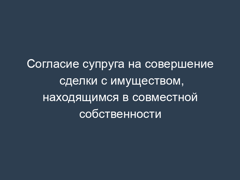 Согласие супруга на совершение сделки с имуществом, находящимся в совместной собственности