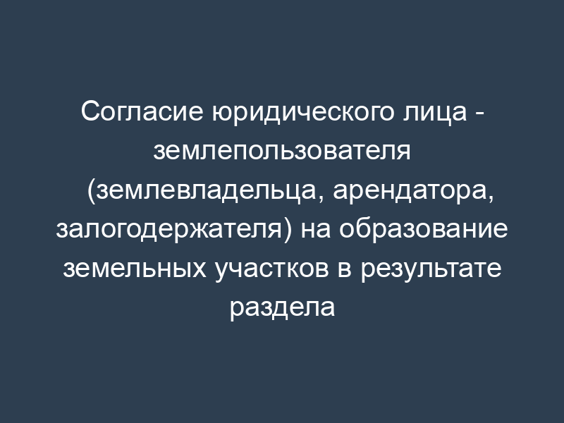 Согласие юридического лица - землепользователя (землевладельца, арендатора, залогодержателя) на образование земельных участков в результате раздела (объединения, перераспределения земельных участков или выдела из земельного участка)