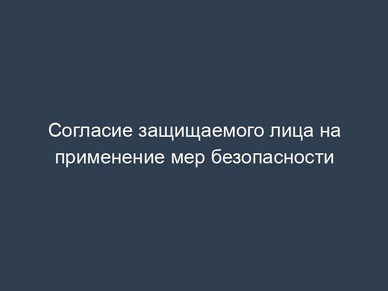 Согласие защищаемого лица на применение мер безопасности