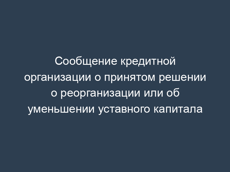 Сообщение кредитной организации о принятом решении о реорганизации или об уменьшении уставного капитала
