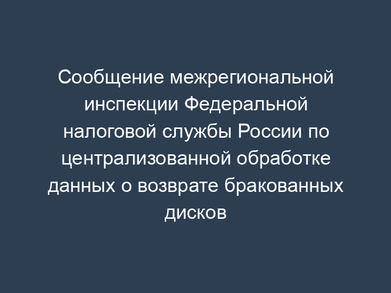 Сообщение межрегиональной инспекции Федеральной налоговой службы России по централизованной обработке данных о возврате бракованных дисков