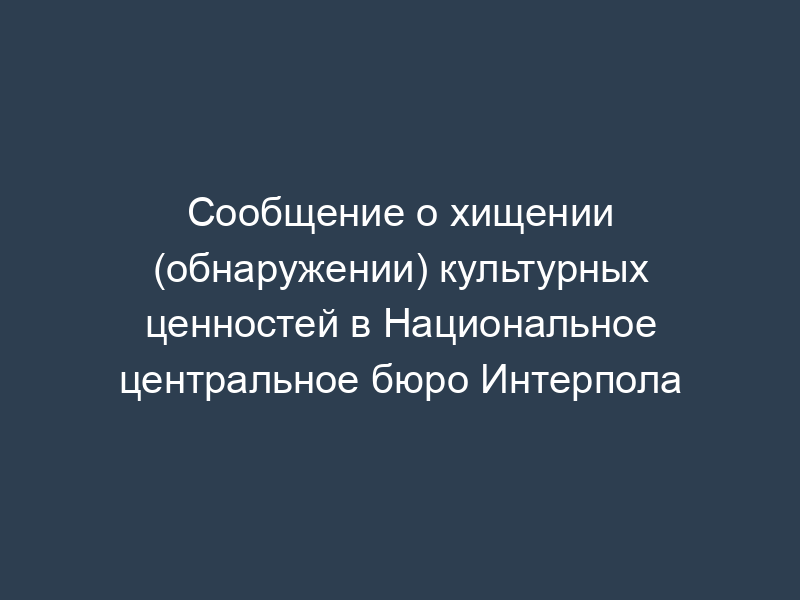 Сообщение о хищении (обнаружении) культурных ценностей в Национальное центральное бюро Интерпола
