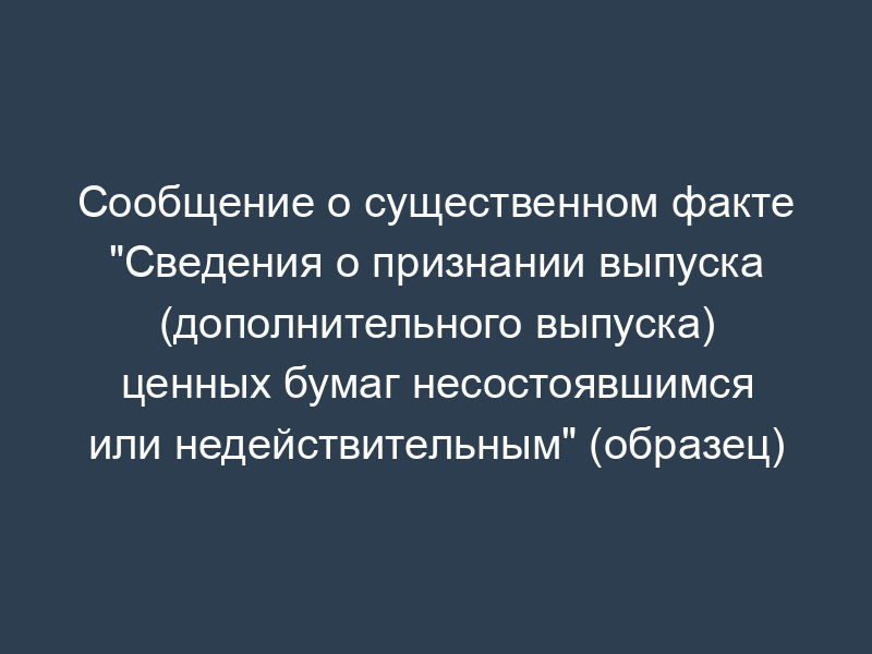 Сообщение о существенном факте "Сведения о признании выпуска (дополнительного выпуска) ценных бумаг несостоявшимся или недействительным" (образец)