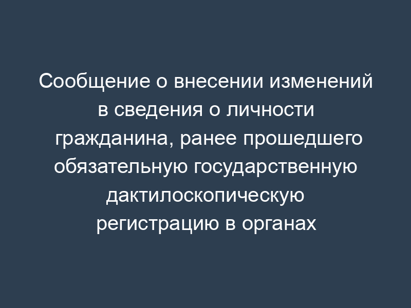 Сообщение о внесении изменений в сведения о личности гражданина, ранее прошедшего обязательную государственную дактилоскопическую регистрацию в органах федеральной безопасности