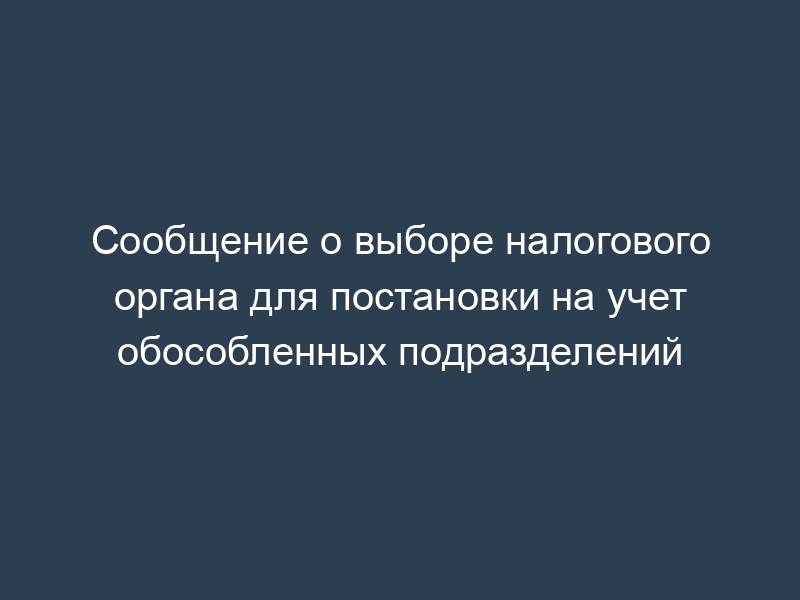 Сообщение о выборе налогового органа для постановки на учет обособленных подразделений
