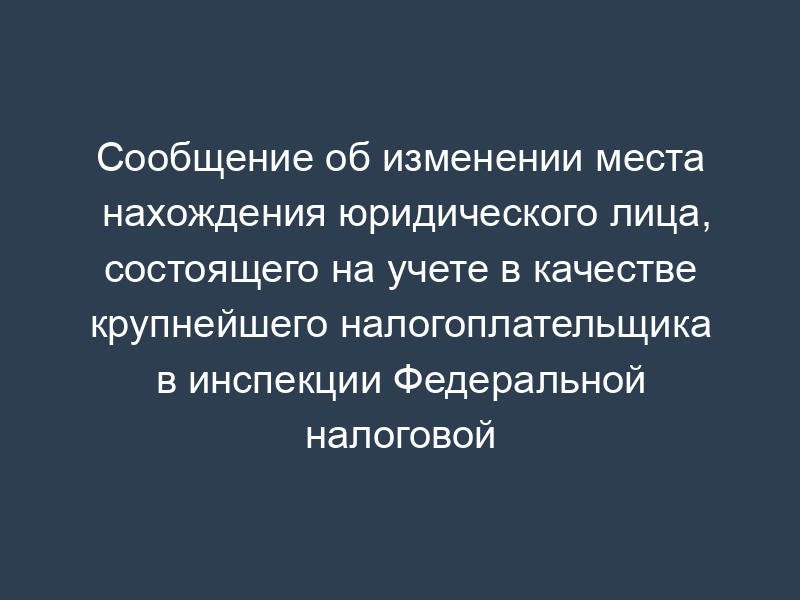 Сообщение об изменении места нахождения юридического лица, состоящего на учете в качестве крупнейшего налогоплательщика в инспекции Федеральной налоговой службы России