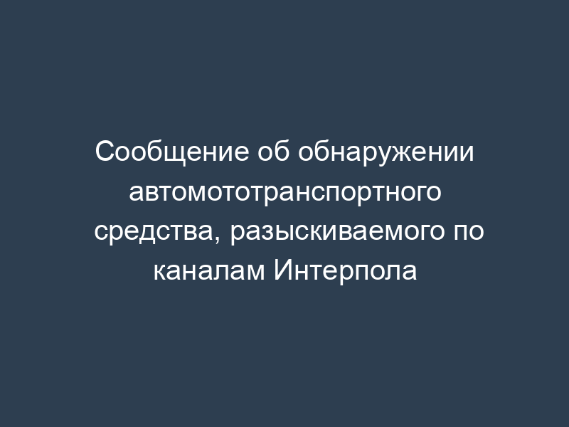 Сообщение об обнаружении автомототранспортного средства, разыскиваемого по каналам Интерпола